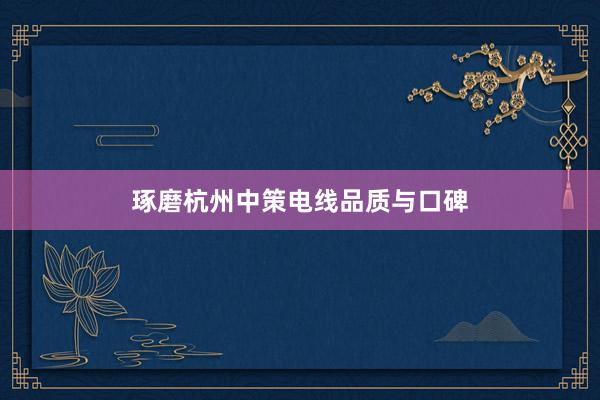 琢磨杭州中策电线品质与口碑