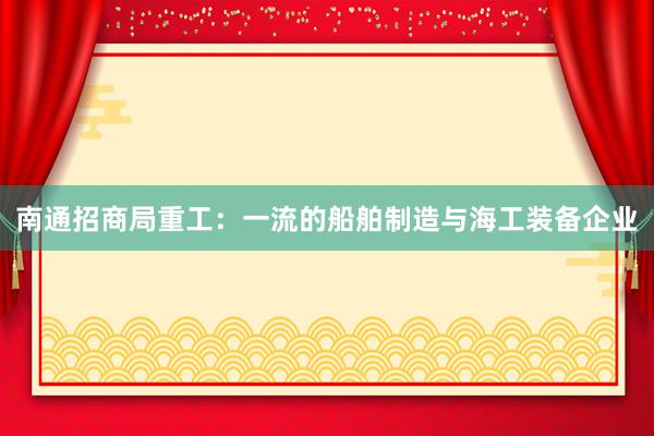 南通招商局重工：一流的船舶制造与海工装备企业